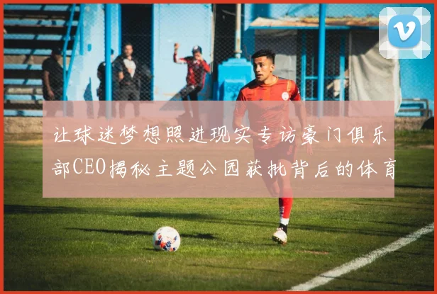 让球迷梦想照进现实专访豪门俱乐部CEO揭秘主题公园获批背后的体育愿景
