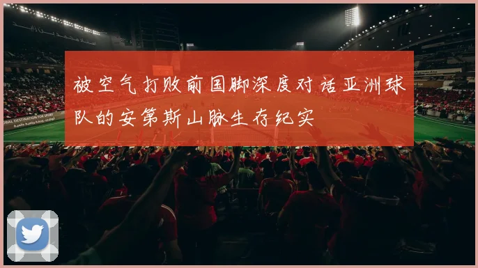 被空气打败前国脚深度对话亚洲球队的安第斯山脉生存纪实