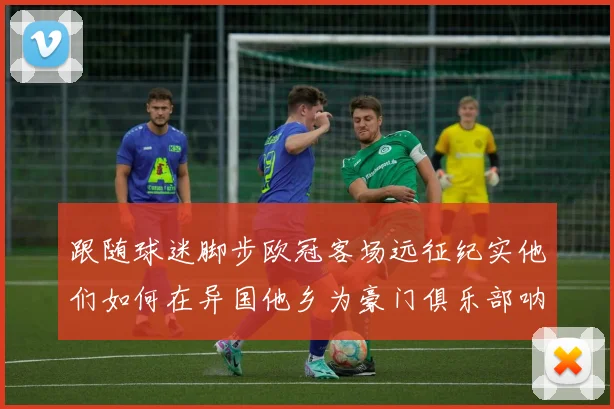 跟随球迷脚步欧冠客场远征纪实他们如何在异国他乡为豪门俱乐部呐喊