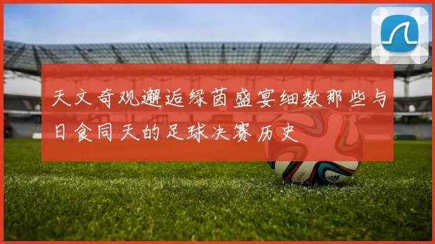 天文奇观邂逅绿茵盛宴细数那些与日食同天的足球决赛历史